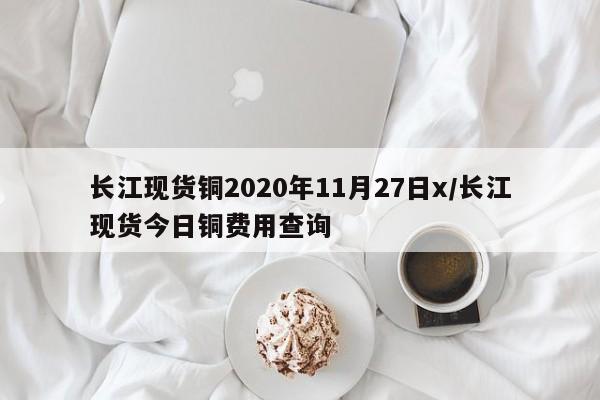 长江现货铜2020年11月27日x/长江现货今日铜费用查询