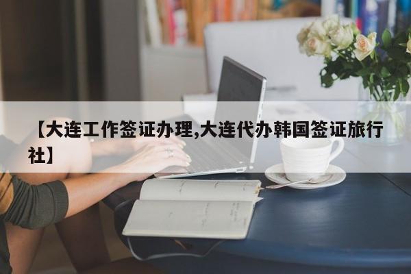 【大连工作签证办理,大连代办韩国签证旅行社】