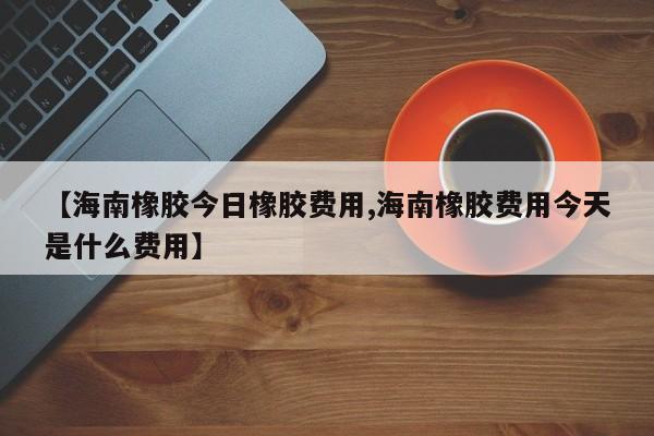 【海南橡胶今日橡胶费用,海南橡胶费用今天是什么费用】