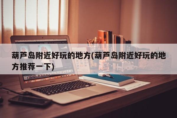 葫芦岛附近好玩的地方(葫芦岛附近好玩的地方推荐一下)