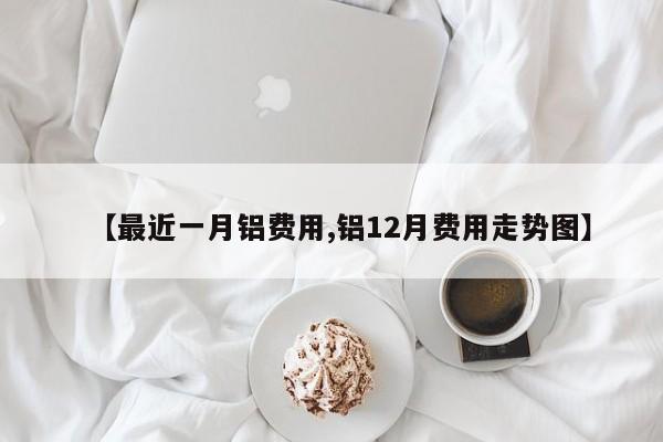【最近一月铝费用,铝12月费用走势图】