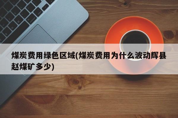 煤炭费用绿色区域(煤炭费用为什么波动辉县赵煤矿多少)