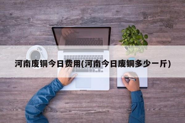 河南废铜今日费用(河南今日废铜多少一斤)