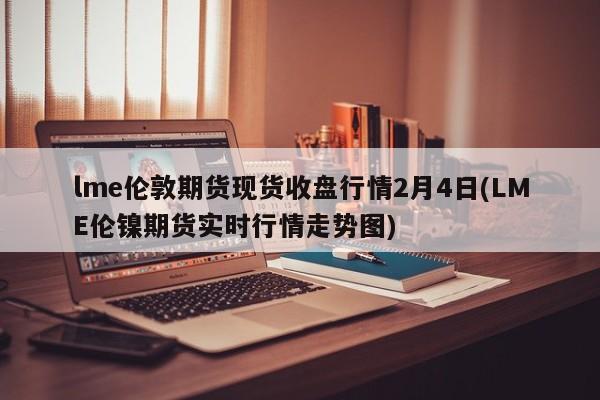 lme伦敦期货现货收盘行情2月4日(LME伦镍期货实时行情走势图)
