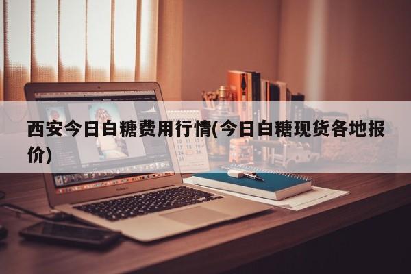 西安今日白糖费用行情(今日白糖现货各地报价)