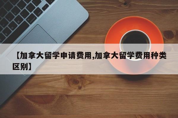 【加拿大留学申请费用,加拿大留学费用种类区别】