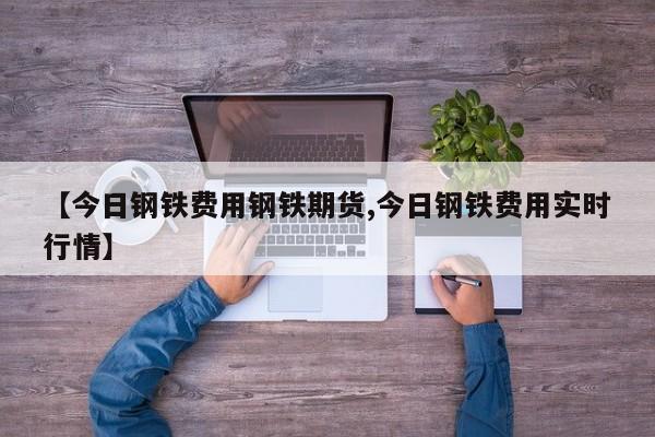 【今日钢铁费用钢铁期货,今日钢铁费用实时行情】