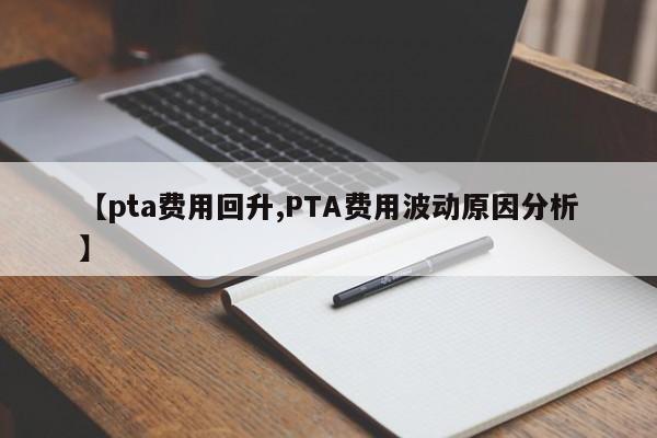 【pta费用回升,PTA费用波动原因分析】