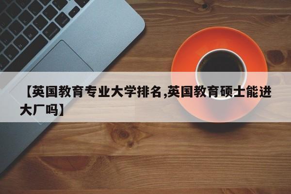 【英国教育专业大学排名,英国教育硕士能进大厂吗】