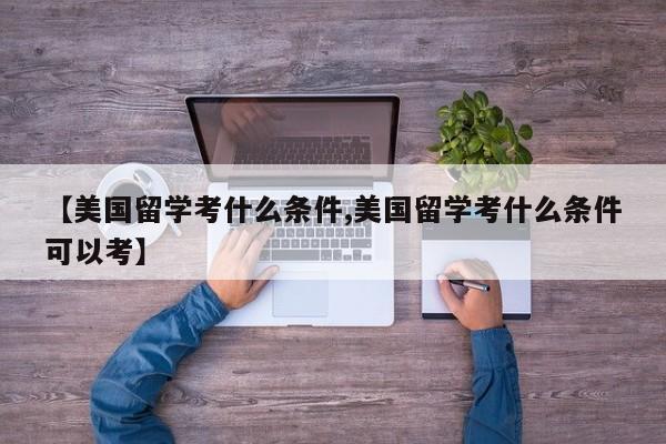 【美国留学考什么条件,美国留学考什么条件可以考】
