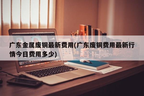 广东金属废铜最新费用(广东废铜费用最新行情今日费用多少)
