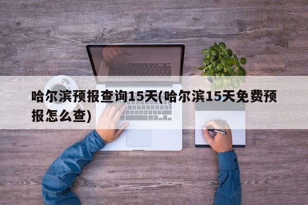 哈尔滨预报查询15天(哈尔滨15天免费预报怎么查)