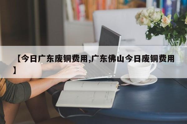 【今日广东废铜费用,广东佛山今日废铜费用】