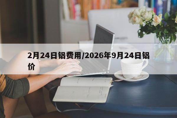 2月24日铝费用/2026年9月24日铝价