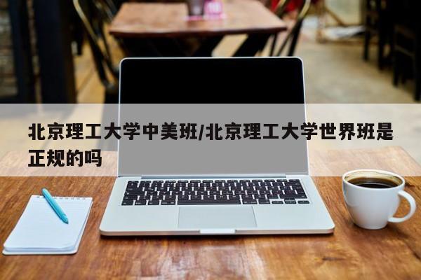 北京理工大学中美班/北京理工大学世界班是正规的吗