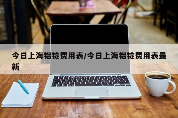 今日上海铝锭费用表/今日上海铝锭费用表最新