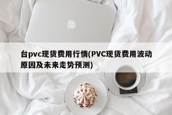 台pvc现货费用行情(PVC现货费用波动原因及未来走势预测)
