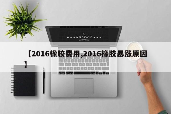 【2016橡胶费用,2016橡胶暴涨原因】
