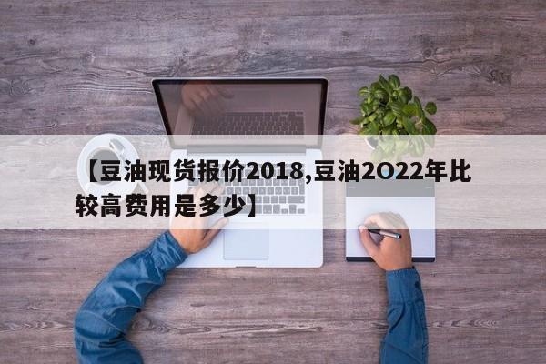 【豆油现货报价2018,豆油2O22年比较高费用是多少】