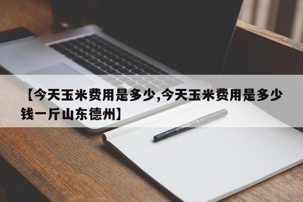 【今天玉米费用是多少,今天玉米费用是多少钱一斤山东德州】