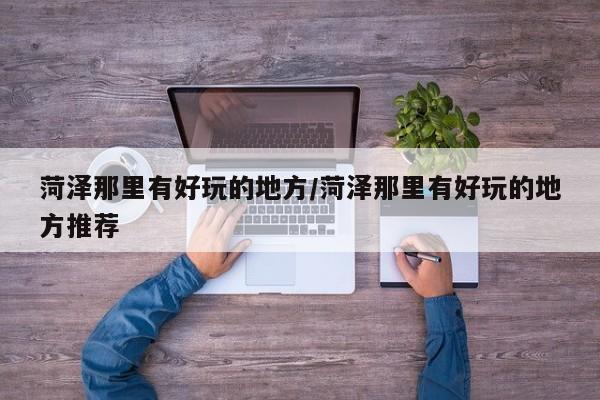 菏泽那里有好玩的地方/菏泽那里有好玩的地方推荐