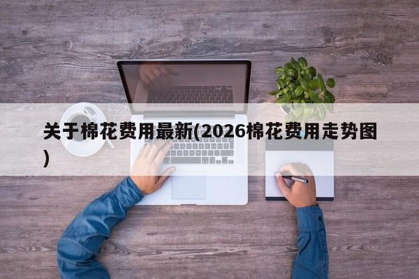 关于棉花费用最新(2026棉花费用走势图)