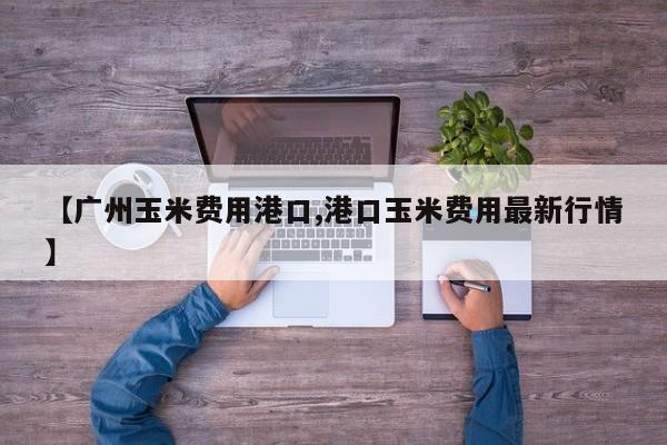 【广州玉米费用港口,港口玉米费用最新行情】