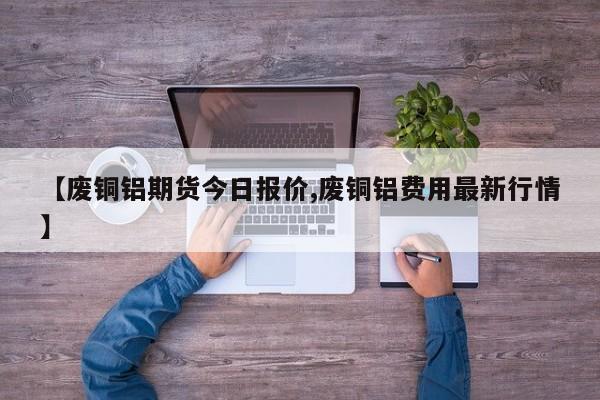 【废铜铝期货今日报价,废铜铝费用最新行情】