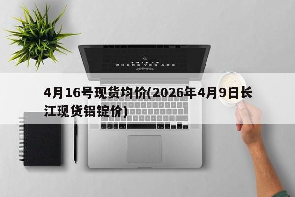 4月16号现货均价(2026年4月9日长江现货铝锭价)