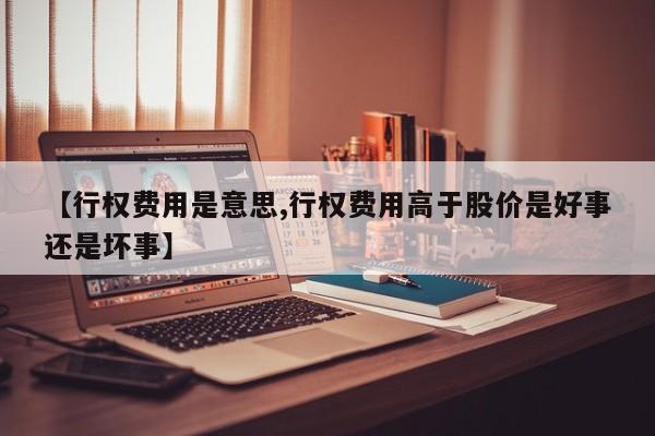 【行权费用是意思,行权费用高于股价是好事还是坏事】