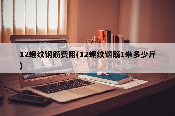 12螺纹钢筋费用(12螺纹钢筋1米多少斤)