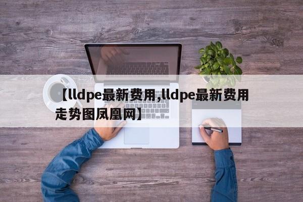 【lldpe最新费用,lldpe最新费用走势图凤凰网】