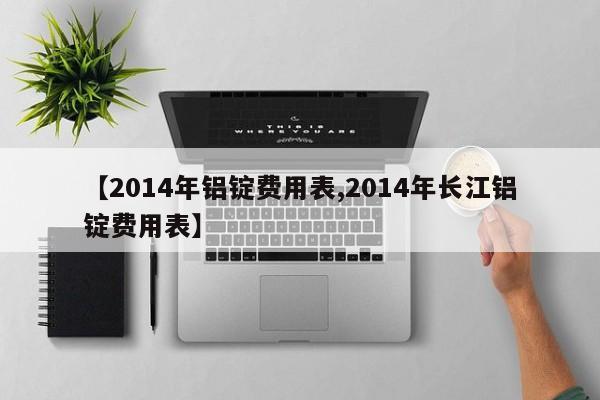 【2014年铝锭费用表,2014年长江铝锭费用表】