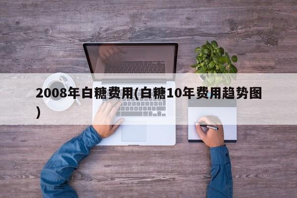 2008年白糖费用(白糖10年费用趋势图)