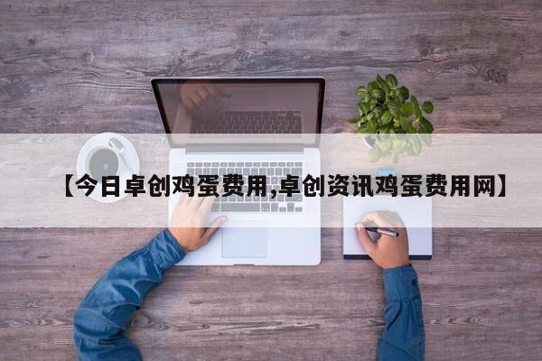 【今日卓创鸡蛋费用,卓创资讯鸡蛋费用网】