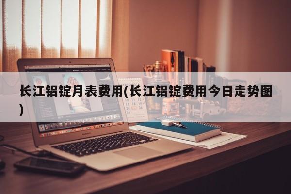 长江铝锭月表费用(长江铝锭费用今日走势图)