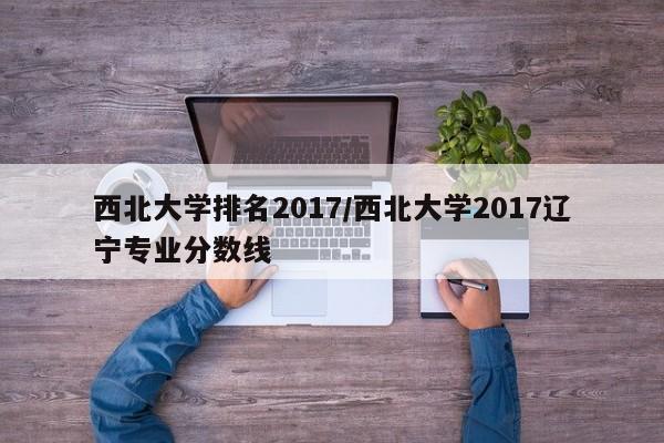 西北大学排名2017/西北大学2017辽宁专业分数线