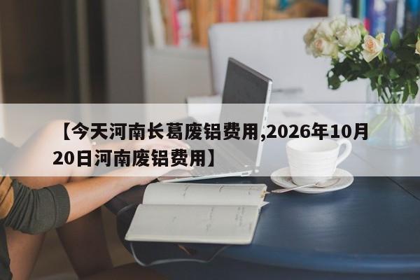 【今天河南长葛废铝费用,2026年10月20日河南废铝费用】