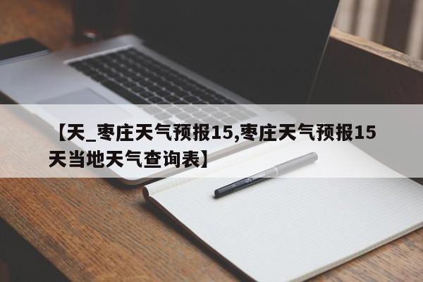 【天_枣庄天气预报15,枣庄天气预报15天当地天气查询表】