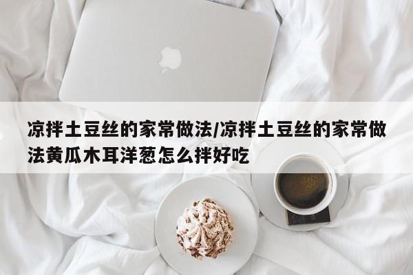凉拌土豆丝的家常做法/凉拌土豆丝的家常做法黄瓜木耳洋葱怎么拌好吃