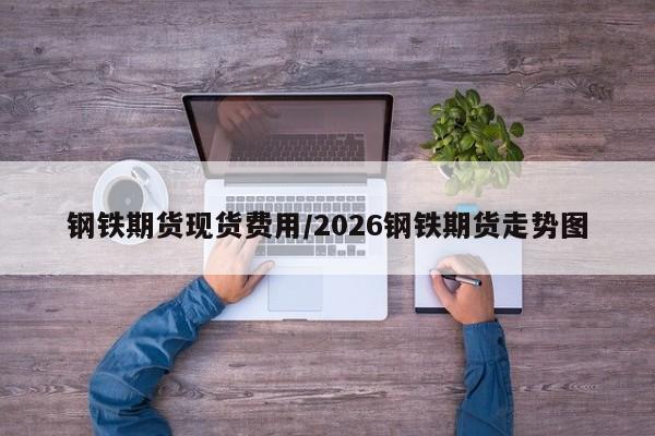 钢铁期货现货费用/2026钢铁期货走势图