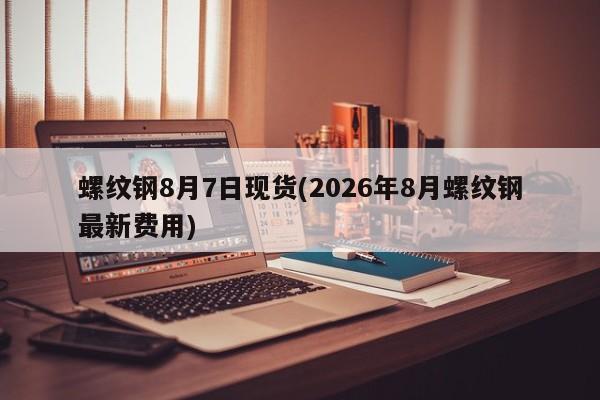 螺纹钢8月7日现货(2026年8月螺纹钢最新费用)
