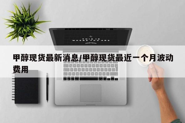 甲醇现货最新消息/甲醇现货最近一个月波动费用