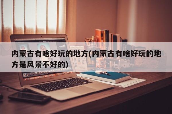 内蒙古有啥好玩的地方(内蒙古有啥好玩的地方是风景不好的)