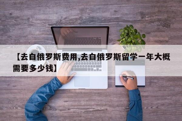 【去白俄罗斯费用,去白俄罗斯留学一年大概需要多少钱】