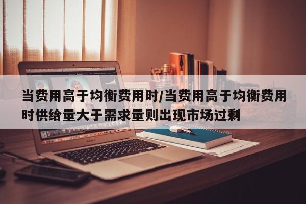当费用高于均衡费用时/当费用高于均衡费用时供给量大于需求量则出现市场过剩
