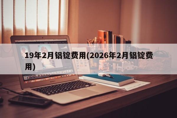 19年2月铝锭费用(2026年2月铝锭费用)