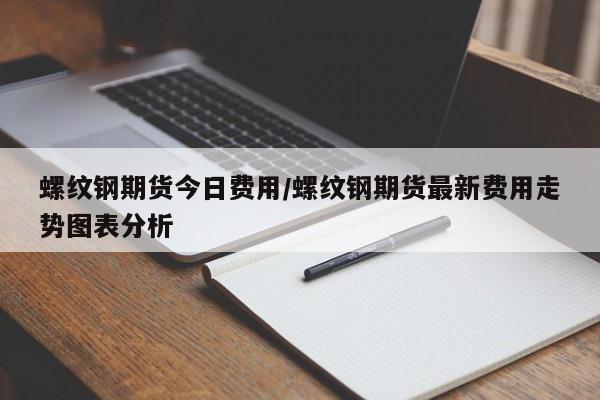 螺纹钢期货今日费用/螺纹钢期货最新费用走势图表分析