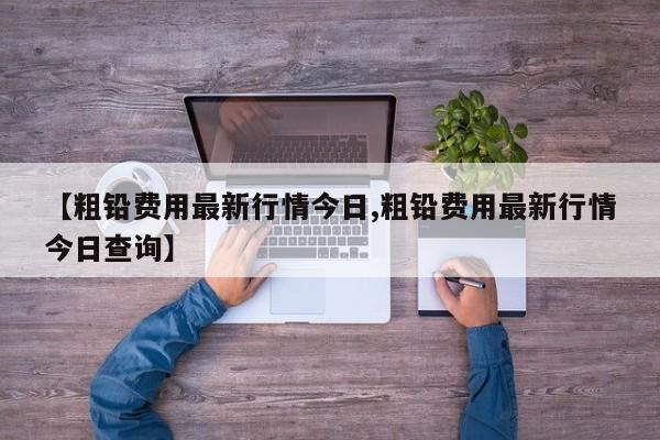 【粗铅费用最新行情今日,粗铅费用最新行情今日查询】