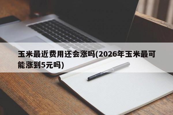玉米最近费用还会涨吗(2026年玉米最可能涨到5元吗)